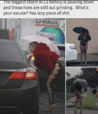 biggest storm in history 15 pouring down and these hoes are still out grinding. What's your excuse? You lazy piece of shit.