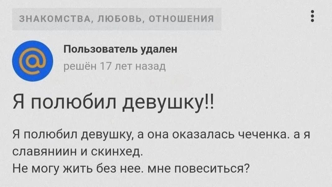 ЗНАКОМСТВА, ЛЮБОВЬ, ОТНОШЕНИЯ Пользователь удален решён 17 лет назад Я полюбил Я полюбил девушку, а она оказалась чеченка. славяниин и скинхед. Не могу жить без нее. мне повеситься?