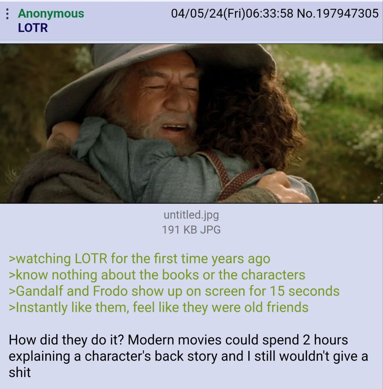 Anonymous 04/05/24(Fri)06:33:58 No.197947305 LOTR untitled.jpg 191 JPG >watching LOTR for the first time years ago >know nothing about the books or the characters >Gandalf and Frodo show up on screen 