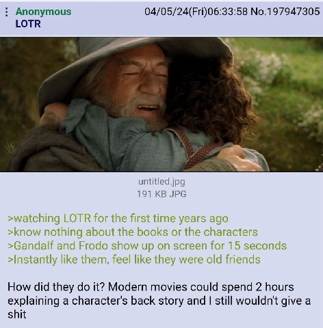 Anonymous 04/05/24(Fri)06:33:58 No.197947305 LOTR untitled.jpg 191 JPG >watching LOTR for the first time years ago >know nothing about the books or the characters >Gandalf and Frodo show up on screen 