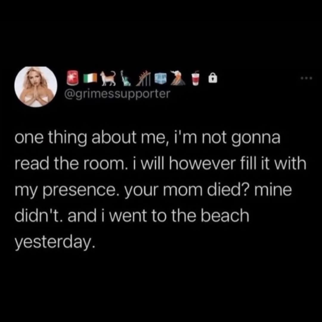 @grimessupporter one thing about me, not gonna read the room. i will however fill it with my presence. your mom died? mine didn't. and i went to the beach yesterday.