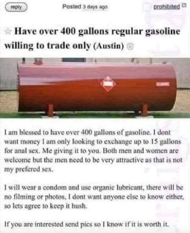 Posted 3 days ago prohibited Have over 400 gallons regular gasoline willing to trade only (Austin) blessed to have over 400 gallons of gasoline. dont want money only looking to exchange up to 15 gallo