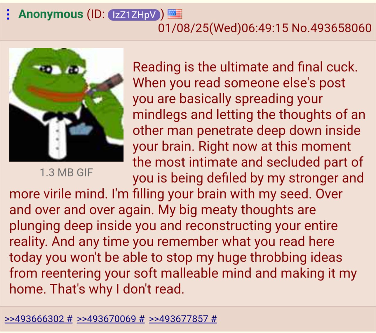 Anonymous ЕЕ] 01/08/25(Wed)06:49:15 No.493658060 Reading is the ultimate and final cuck. When you read someone else's post you are basically spreading your mindlegs and letting the thoughts of an othe