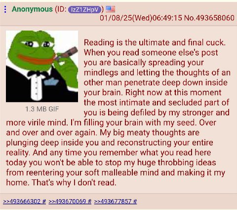 Anonymous ЕЕ] 01/08/25(Wed)06:49:15 No.493658060 Reading is the ultimate and final cuck. When you read someone else's post you are basically spreading your mindlegs and letting the thoughts of an othe