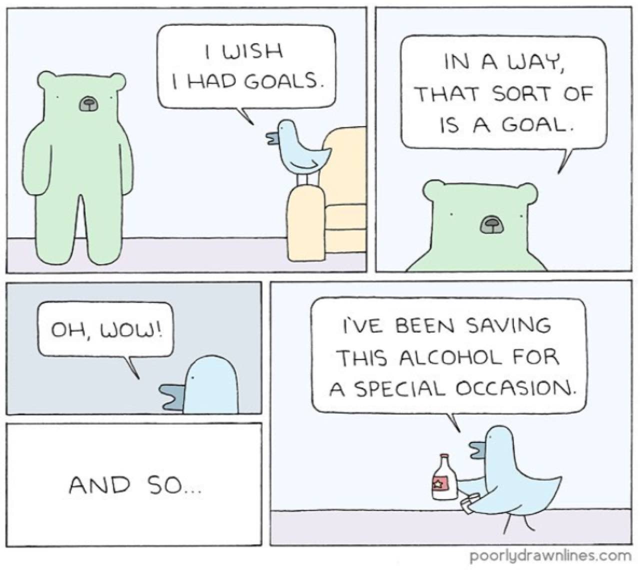 А WAY, GOALS. THAT SORT OF IS А GOAL. 1, wou IVE BEEN SAVING THIS ALCOHOL FOR A SPECIAL OCCASION. 2 АМО 50... poorlydrawnlines.com