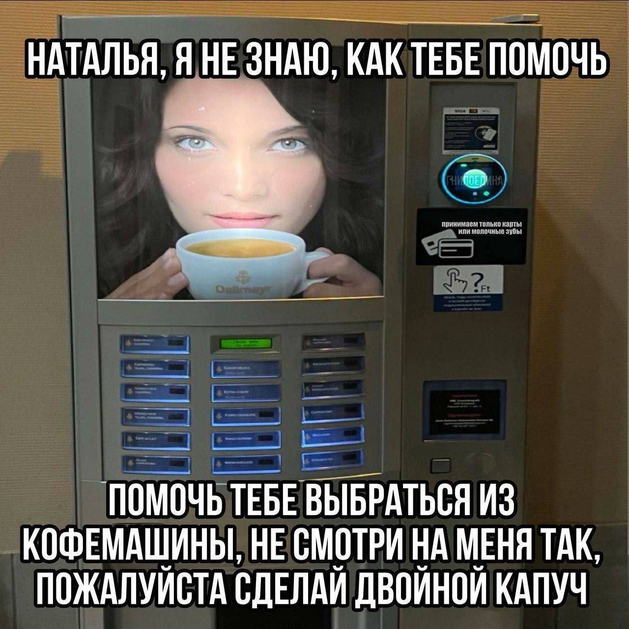 НАТАЛЬЯ, Я НЕЗНАЮ. TEBE ПОМОЧЬ ПОМОЧЬ ТЕБЕ ВЫБРАТЬСЯ ИЗ КОФЕМАШИНЫ, НЕ СМОТРИ НА МЕНЯ ТАК, ПОЖАЛУЙСТА СДЕЛАЙ ДВОЙНОЙ КАПУЧ