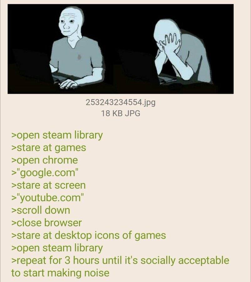 253243234554.jpg 18 JPG >open steam library >open chrome >scroll down >stare at desktop icons of games >open steam library >repeat for 3 hours until it's socially acceptable to start making noise