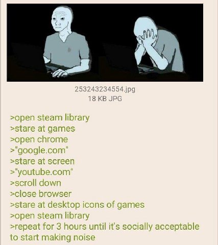 253243234554.jpg 18 JPG >open steam library >open chrome >scroll down >stare at desktop icons of games >open steam library >repeat for 3 hours until it's socially acceptable to start making noise