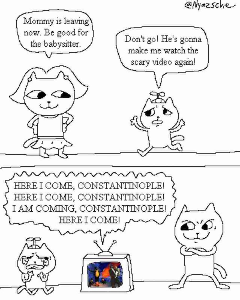 Mommy is leaving now. Be good for the babysitter. Don't He's gonna make me watch the scary video agam! he HERE I COME, CONSTANTINOPLE! HERE I COME, CONSTANTINOPLE! ТАМ COMING, CONSTANTINOPLE! HERE I C