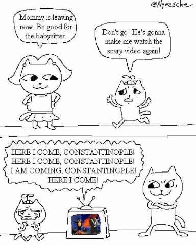 Mommy is leaving now. Be good for the babysitter. Don't He's gonna make me watch the scary video agam! he HERE I COME, CONSTANTINOPLE! HERE I COME, CONSTANTINOPLE! ТАМ COMING, CONSTANTINOPLE! HERE I C