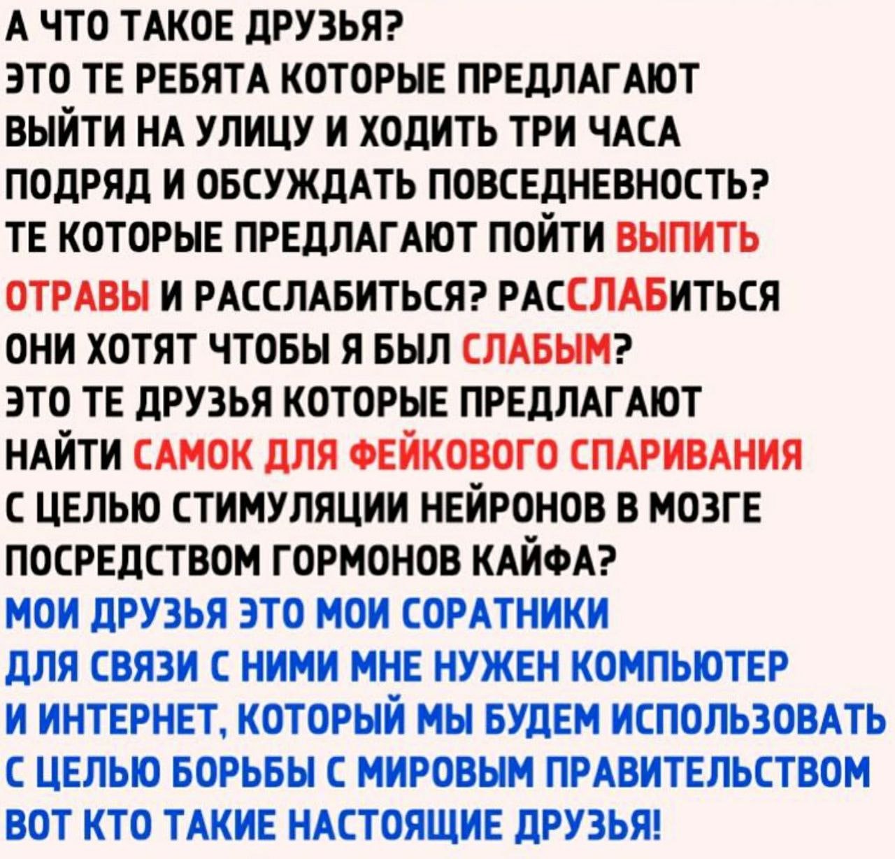 А ЧТО ТАКОЕ ДРУЗЬЯ? ЭТО РЕБЯТА КОТОРЫЕ ПРЕДЛАГАЮТ ВЫЙТИ НА УЛИЦУ И ХОДИТЬ ТРИ ЧАСА ПОДРЯД И ОБСУЖДАТЬ ПОВСЕДНЕВНОСТЬ? КОТОРЫЕ ПРЕДЛАГАЮТ ПОЙТИ ВЫПИТЬ ОТРАВЫ И РАССЛАБИТЬСЯ? РАССЛАБИТЬСЯ ОНИ ХОТЯТ ЧТОБ