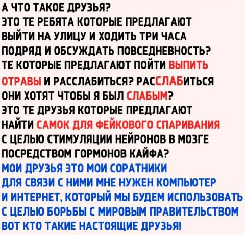 А ЧТО ТАКОЕ ДРУЗЬЯ? ЭТО РЕБЯТА КОТОРЫЕ ПРЕДЛАГАЮТ ВЫЙТИ НА УЛИЦУ И ХОДИТЬ ТРИ ЧАСА ПОДРЯД И ОБСУЖДАТЬ ПОВСЕДНЕВНОСТЬ? КОТОРЫЕ ПРЕДЛАГАЮТ ПОЙТИ ВЫПИТЬ ОТРАВЫ И РАССЛАБИТЬСЯ? РАССЛАБИТЬСЯ ОНИ ХОТЯТ ЧТОБ