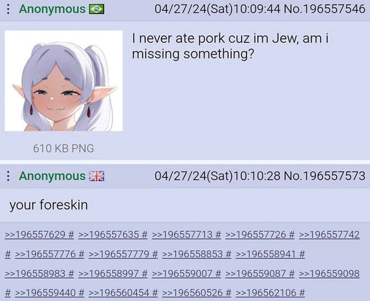 Anonymous No.196557546 never ate pork cuz Jew, i missing something? 7 610 PNG Anonymous No.196557573 your foreskin >>196557629 >>196557635 >>196557713 >>196557726 >>196557742 >>196557776 >>196557779 >