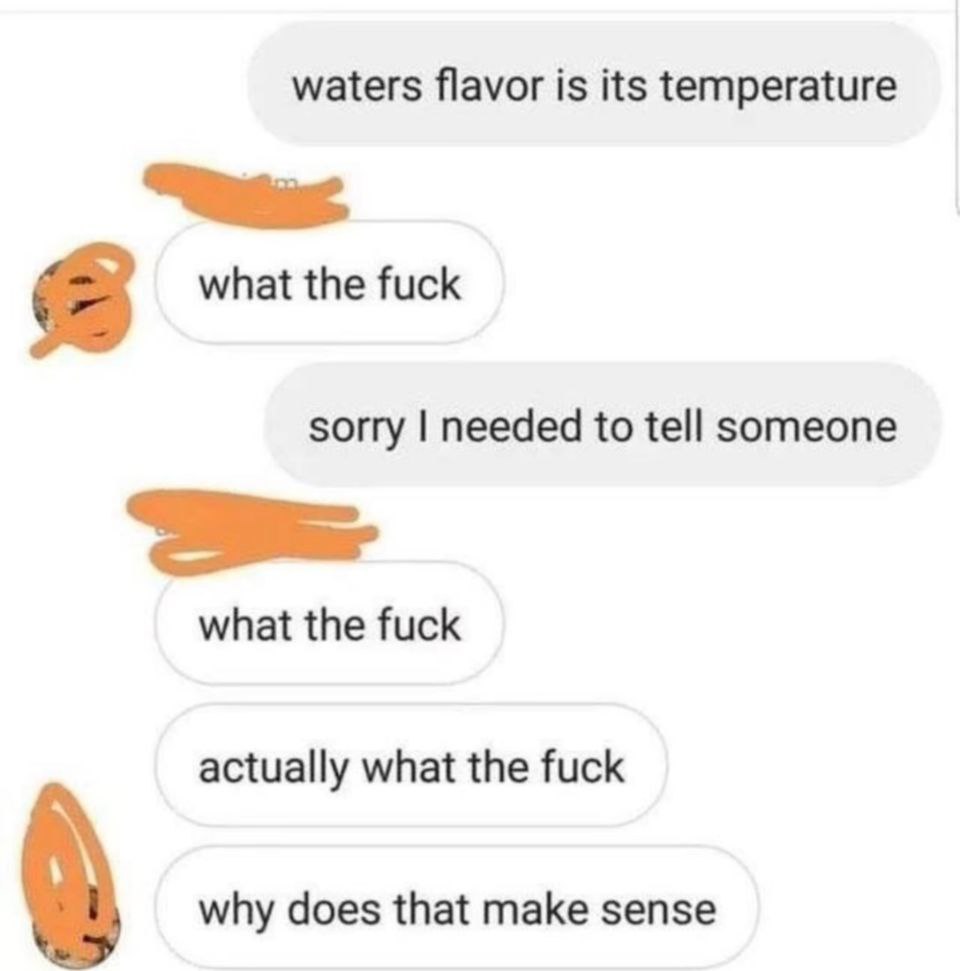 waters flavor is its temperature 2 what the fuck sorry needed to tell someone what the fuck actually what the fuck why does that make sense
