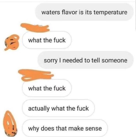 waters flavor is its temperature 2 what the fuck sorry needed to tell someone what the fuck actually what the fuck why does that make sense