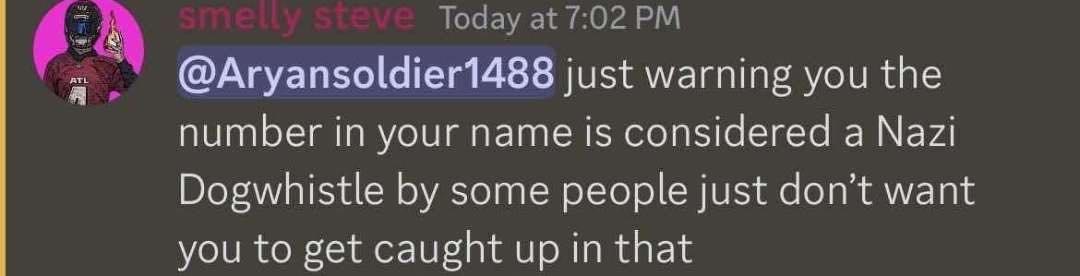 Today at 7:02 @Aryansoldier1488 just warning you the number in your name is considered a Nazi Dogwhistle some people just don’t want you to get caught up in that