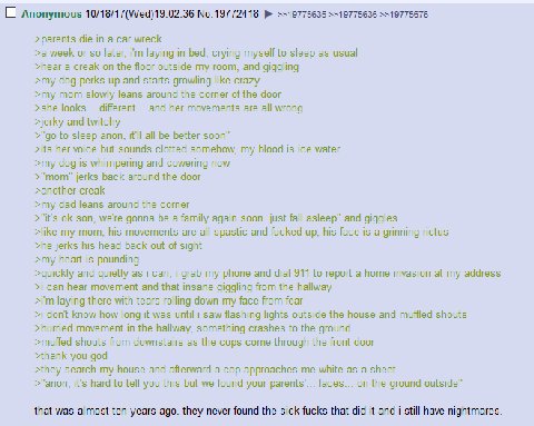 О Anonymous 10/18/17(Wed)19:02:36 =>19775635 >=19775636 =>19775676 >parents die a car wreck >a week or so later, laying in bed, crying myself to sleep as usual >hear a creak on the floor outside my ro