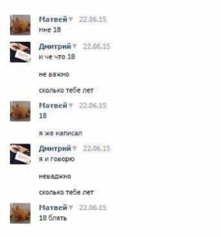 Матвейт 22.06.15 мне 18 22.06.15 иче что 18 не важно сколько тебе лет Матвей* 22.06.15 18 я же написал Дмитрийт 22.96.15 яиговорю неваджно сколько тебе лет Матвейт 22.0515 18 блять