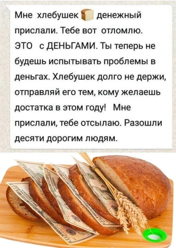 Мне хлебушек денежный прислали. Тебе вот отломлю. ЭТО с ДЕНЬГАМИ. Ты теперь не будешь испытывать проблемы в деньгах. Хлебушек долго не держи, отправляй его тем, кому желаешь достатка в этом году! Мне 