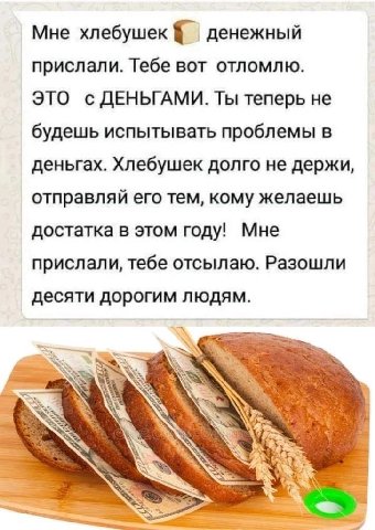 Мне хлебушек денежный прислали. Тебе вот отломлю. ЭТО с ДЕНЬГАМИ. Ты теперь не будешь испытывать проблемы в деньгах. Хлебушек долго не держи, отправляй его тем, кому желаешь достатка в этом году! Мне 