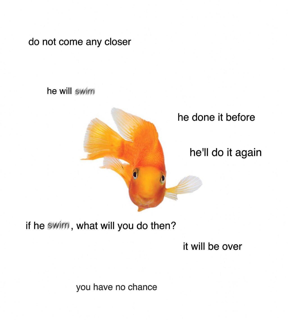 not come any closer he will swim he done it before he'll it again if he swim, what will you then? it will be over you have no chance