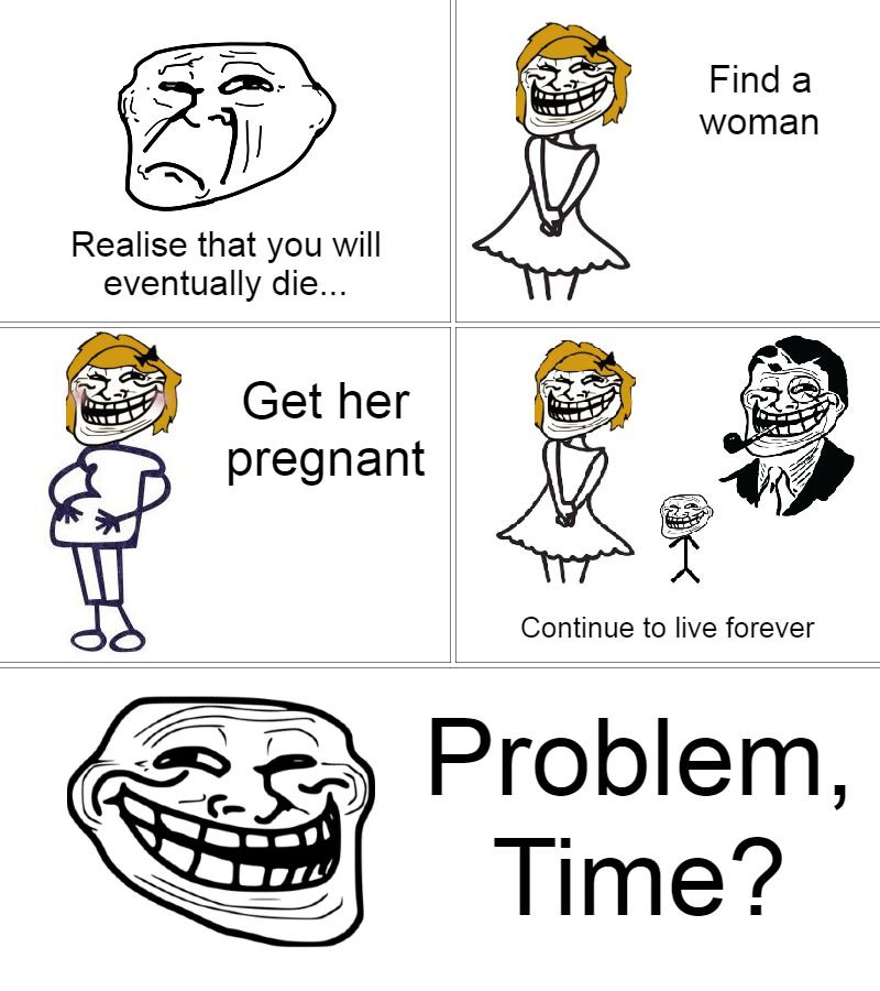 Finda woman Realise that you will eventually die... Get her pregnant Continue to live forever Problem, С Time?