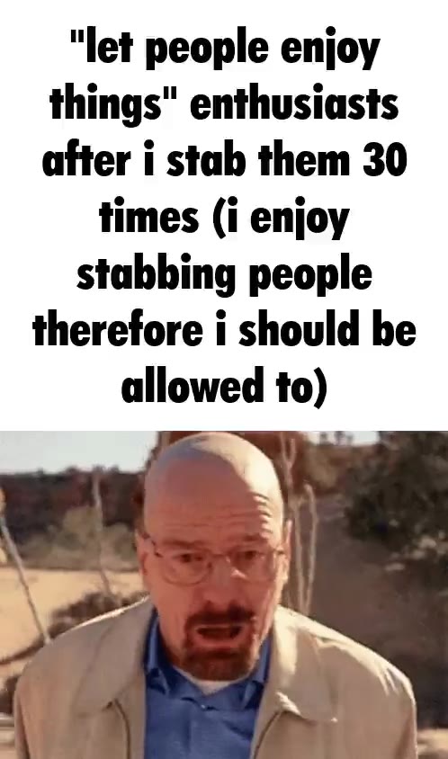 "let people enjoy things" enthusiasts times (i enjoy stabbing people therefore i should be