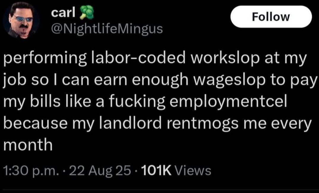 a сай @NightlifeMingus performing labor-coded workslop at my job sol can earn enough wageslop to pay my bills like a fucking employmentcel because my landlord rentmogs me every month 1:30 22 Aug Views