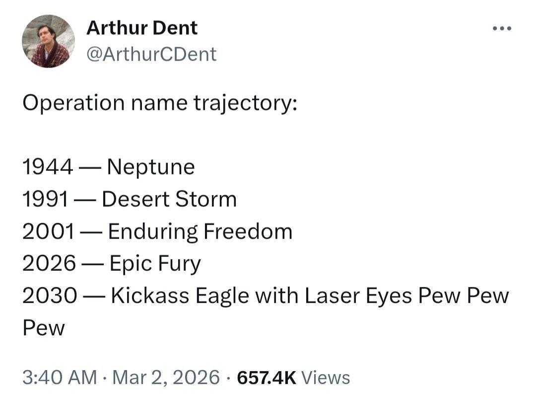 Arthur Dent @ArthurCDent Operation name trajectory: 1944 Neptune 1991 Desert Storm 2001 Enduring Freedom 2026 Epic Fury 2030 Kickass Eagle with Laser Eyes Pew Pew Pew 3:40 Mar 2, 2026 Views