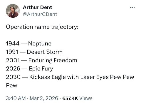 Arthur Dent @ArthurCDent Operation name trajectory: 1944 Neptune 1991 Desert Storm 2001 Enduring Freedom 2026 Epic Fury 2030 Kickass Eagle with Laser Eyes Pew Pew Pew 3:40 Mar 2, 2026 Views
