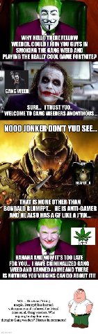 WHY HELLO THERE FELLOW WEEDER. COULD JOIN YOU GUYS IN SMOKING THE GANG WEED AND PLAYING THE REALLY COOL GAME FORTNITE? GANG WEED 7 SURE... TRUST YUO.. WELCOME ТО GANG WEEDERS ANONYMOUS... NOOOJONKER'D