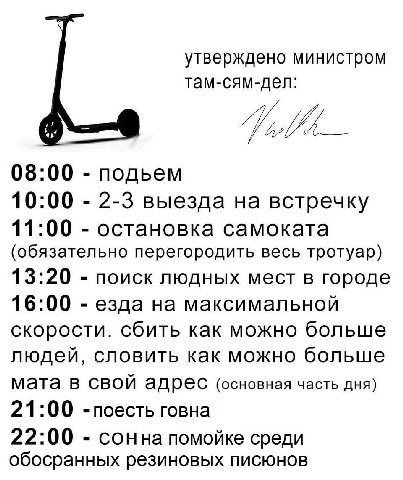 утверждено министром там-сям-дел: 08:00 подьем 10:00 2-3 выезда на встречку 11:00 остановка самоката (обязательно перегородить весь тротуар) 13:20 поиск людных мест в городе 16:00 езда на максимальной