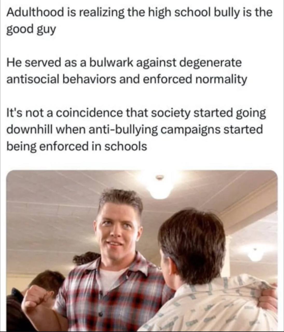 Adulthood is realizing the high school bully is the good guy He served as a bulwark against degenerate antisocial behaviors and enforced normality It's not a coincidence that society started going dow
