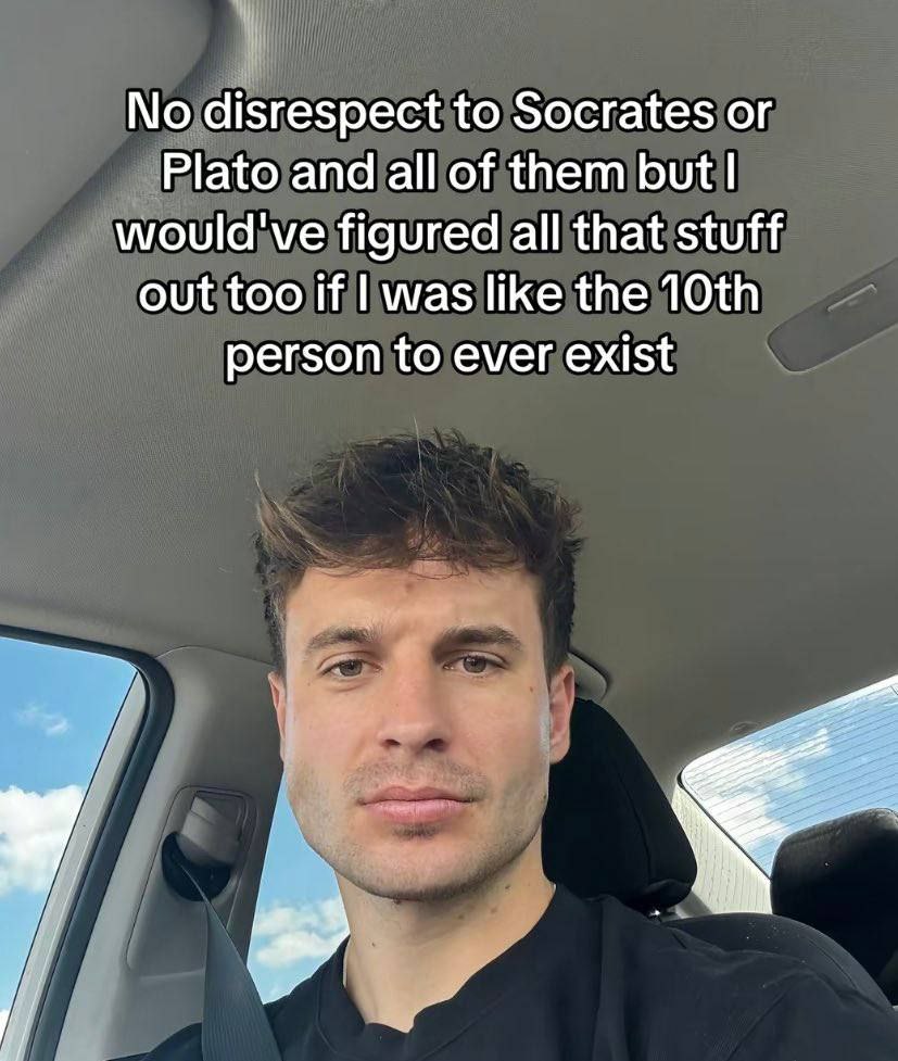 No disrespect to Socrates Plato and all of them but would've figured all that stuff out too if was like the person to ever exist