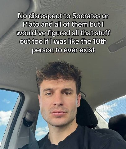 No disrespect to Socrates Plato and all of them but would've figured all that stuff out too if was like the person to ever exist
