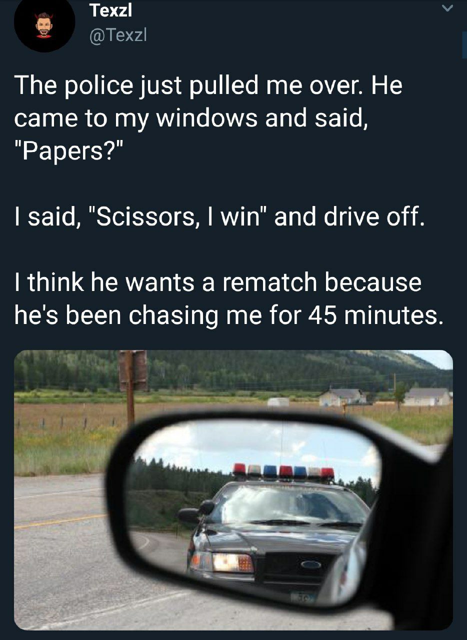 Texzl The police just pulled me over. He came to my windows and said, "Papers?" said, "Scissors, win" and drive off. think he wants a rematch because he's been chasing me for 45 minutes. у