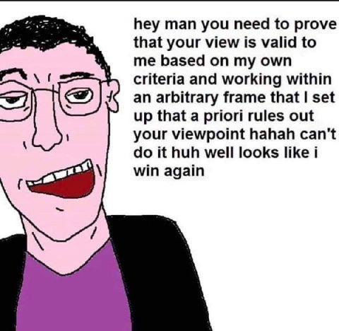 hey man you need to prove that your view is valid to me based on my own criteria and working within an arbitrary frame that set up that a priori rules out your viewpoint hahah can't it huh well looks 