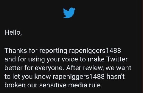 Не|о, Thanks for reporting rapeniggers1488 and for using your voice to make Twitter better for everyone. After review, we want to let you know rapeniggers1488 hasn't broken our sensitive media rule.