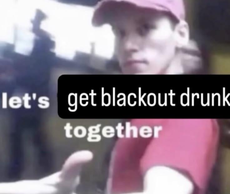 let's get blackout drunk together