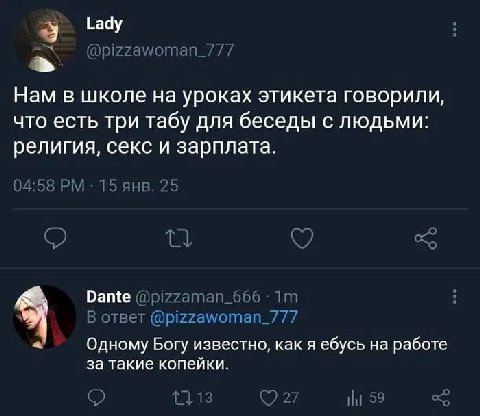 Lady @pizzawoman_7/7 Нам в школе уроках этикета говорили, что есть три табу для беседы с людьми: религия, секс и зарплата. 04:5 15 янв. 25 о о Dante В ответ @pizzawoman_/77 4 Одному Богу известно, как