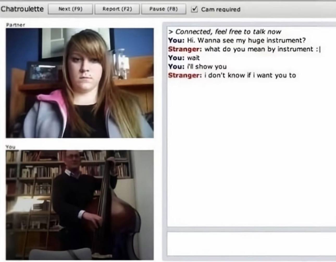Chatroulette меж: (19) (72) (#8) Cam Partner Connected, feel free to talk now You: Wanna see my huge instrument? Stranger: what you mean instrument You: weit You: show you Stranger: i don't know if wa