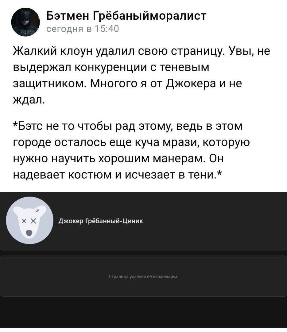 Бэтмен Грёбаныйморалист сегодня в 15:40 Жалкий клоун удалил свою страницу. Увы, не выдержал конкуренции с теневым защитником. Многого я от Джокера и не ждал. *Бэтс не то чтобы рад этому, ведь в этом г