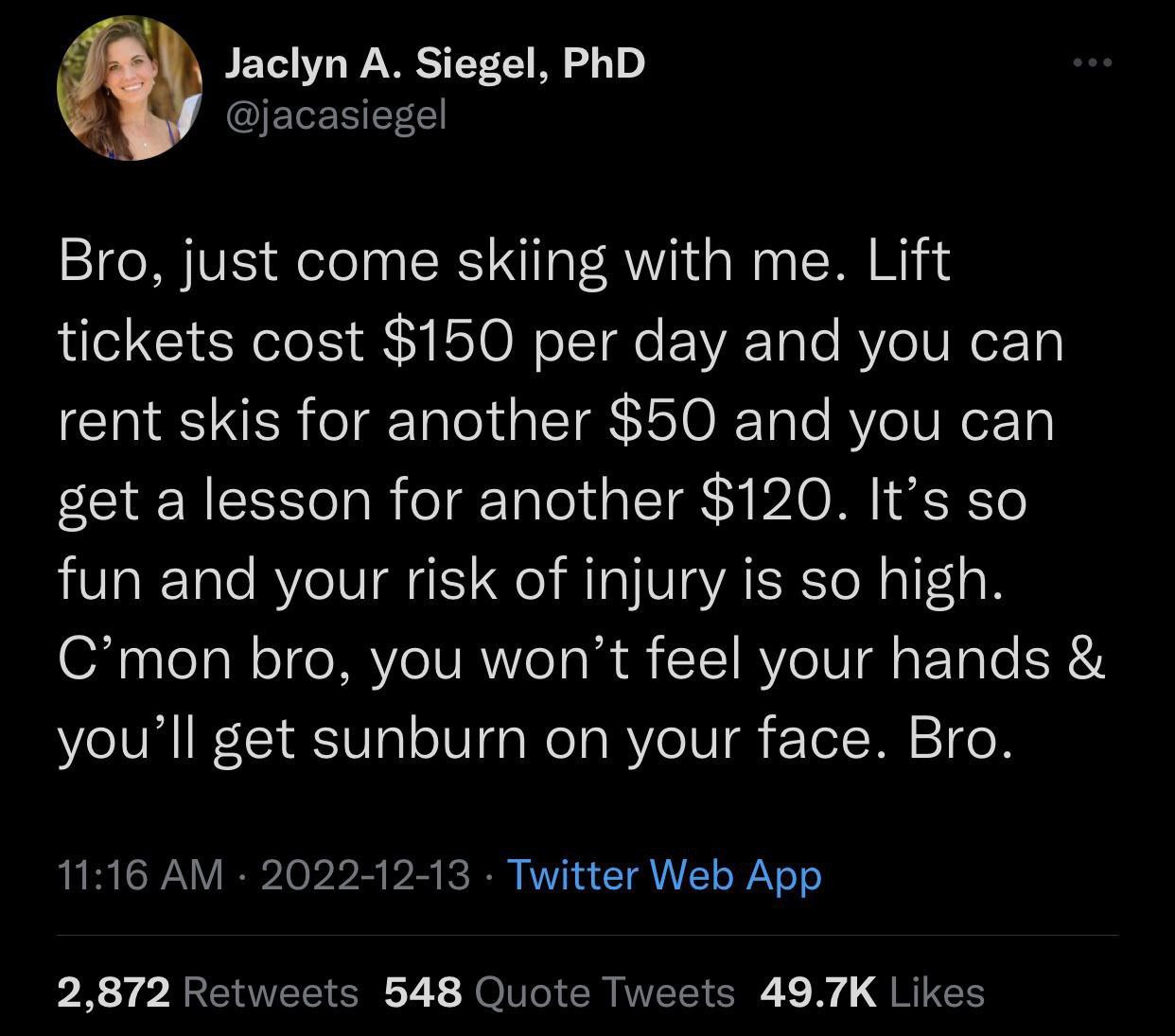 Я Jaclyn А. Siegel, PhD Bro, just come skiing with me. Lift tickets cost $150 per day and you can rent skis for another $50 and you can get a lesson for another $120. It’s so fun and your risk of inju