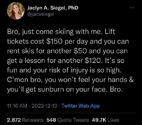 Я Jaclyn А. Siegel, PhD Bro, just come skiing with me. Lift tickets cost $150 per day and you can rent skis for another $50 and you can get a lesson for another $120. It’s so fun and your risk of inju
