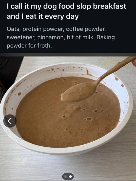 call it my dog food slop breakfast and eat it every day Oats, protein powder, coffee powder, sweetener, cinnamon, bit of milk. Baking powder for froth. Jes