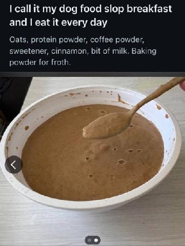 call it my dog food slop breakfast and eat it every day Oats, protein powder, coffee powder, sweetener, cinnamon, bit of milk. Baking powder for froth. Jes