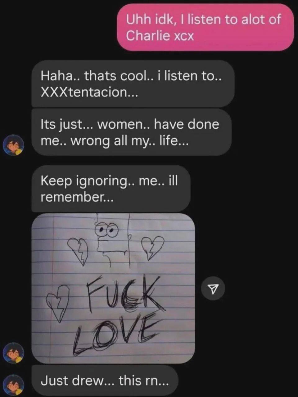 Uhh idk, listen to alot of Charlie xcx Haha.. thats cool.. i listen to. XXXtentacion... Its just... women.. have done me.. wrong all my.. life... Keep ignoring.. me.. ill remember... Just drew... this