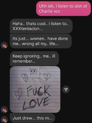 Uhh idk, listen to alot of Charlie xcx Haha.. thats cool.. i listen to. XXXtentacion... Its just... women.. have done me.. wrong all my.. life... Keep ignoring.. me.. ill remember... Just drew... this