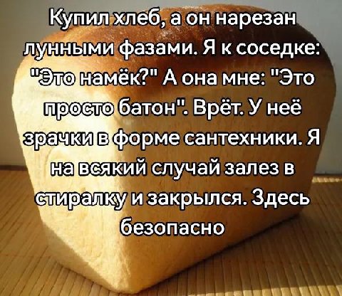 Купил. хлеб, нарезан фазами. Я ксоседке А она мне: "Это батон". Врёт. У неё форме сантехники. Я всякий случай залез в и закрылся. Здесь безопасно