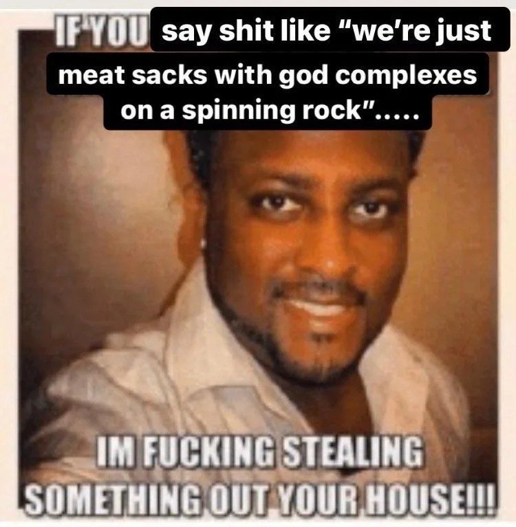 say shit like “we're just meat sacks with god complexes ona spinning rock” FUCKING STEALING SOMETHING OULYOUR HOUSE!!!
